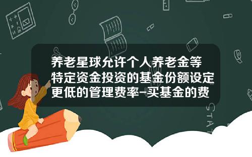 养老星球允许个人养老金等特定资金投资的基金份额设定更低的管理费率-买基金的费率是多少