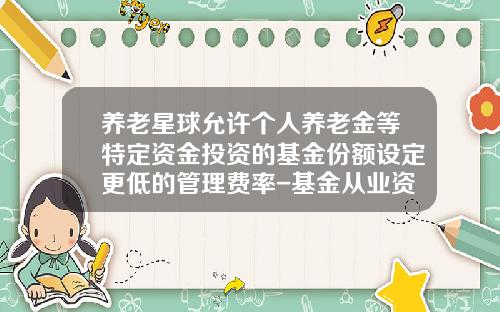 养老星球允许个人养老金等特定资金投资的基金份额设定更低的管理费率-基金从业资格证报考条件