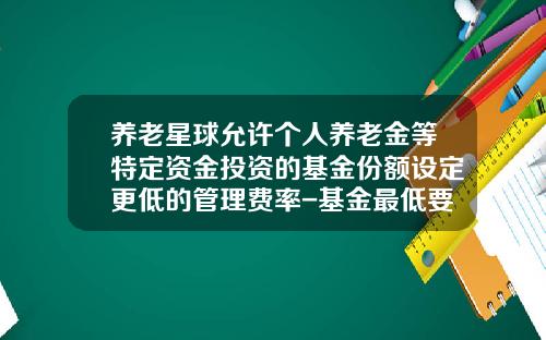 养老星球允许个人养老金等特定资金投资的基金份额设定更低的管理费率-基金最低要投多少钱
