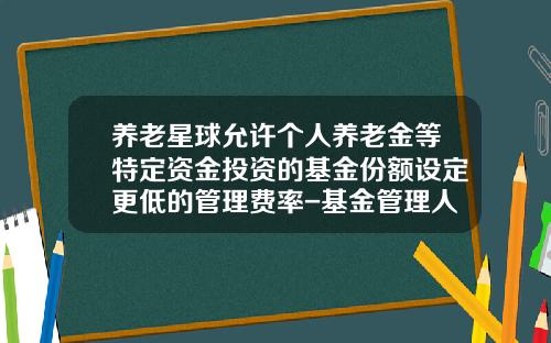 养老星球允许个人养老金等特定资金投资的基金份额设定更低的管理费率-基金管理人资格考试