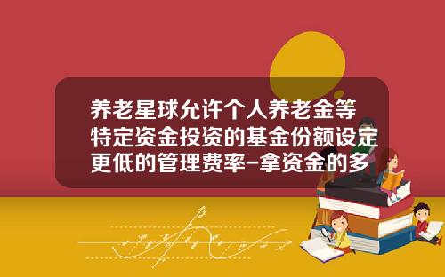 养老星球允许个人养老金等特定资金投资的基金份额设定更低的管理费率-拿资金的多少买基金