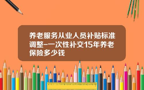养老服务从业人员补贴标准调整-一次性补交15年养老保险多少钱