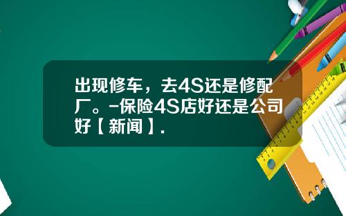 出现修车，去4S还是修配厂。-保险4S店好还是公司好【新闻】.