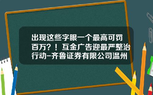出现这些字眼一个最高可罚百万？！互金广告迎最严整治行动-齐鲁证券有限公司温州车站大道证券营业部【新闻】.