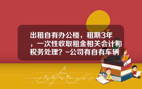 出租自有办公楼，租期3年，一次性收取租金相关会计和税务处理？-公司有自有车辆和租用车辆的会计核算方法【新闻】.