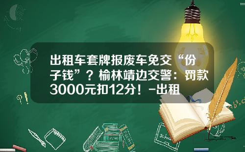 出租车套牌报废车免交“份子钱”？榆林靖边交警：罚款3000元扣12分！-出租车公司降份子钱【新闻】.