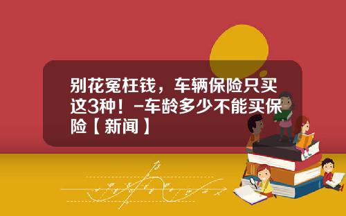 别花冤枉钱，车辆保险只买这3种！-车龄多少不能买保险【新闻】