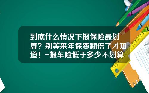到底什么情况下报保险最划算？别等来年保费翻倍了才知道！-报车险低于多少不划算【新闻】