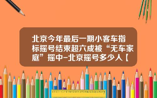 北京今年最后一期小客车指标摇号结束超六成被“无车家庭”摇中-北京摇号多少人【新闻】