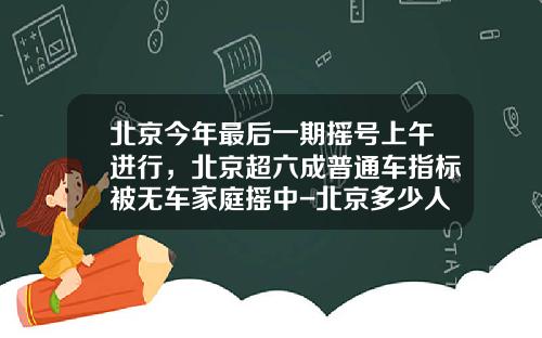 北京今年最后一期摇号上午进行，北京超六成普通车指标被无车家庭摇中-北京多少人摇号【新闻】
