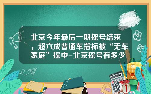 北京今年最后一期摇号结束，超六成普通车指标被“无车家庭”摇中-北京摇号有多少人【新闻】