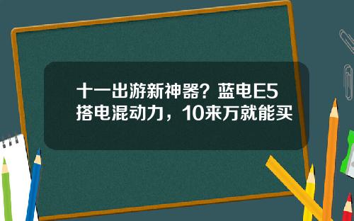 十一出游新神器？蓝电E5搭电混动力，10来万就能买