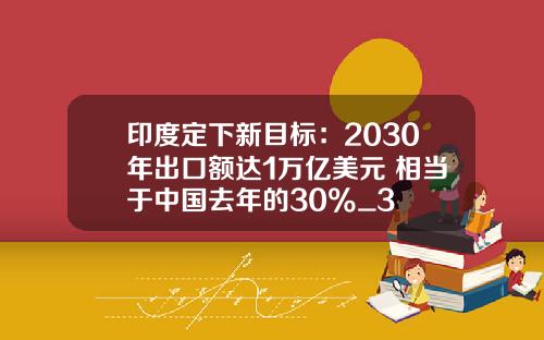 印度定下新目标：2030年出口额达1万亿美元 相当于中国去年的30%_3