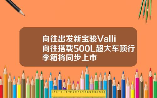 向往出发新宝骏Valli向往搭载500L超大车顶行李箱将同步上市