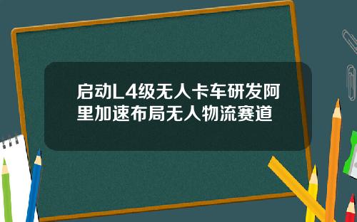 启动L4级无人卡车研发阿里加速布局无人物流赛道