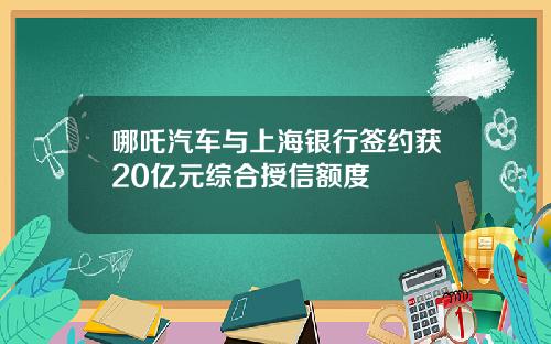 哪吒汽车与上海银行签约获20亿元综合授信额度