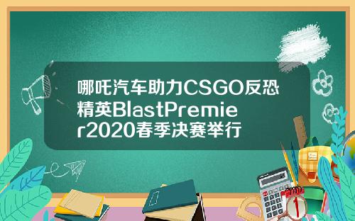 哪吒汽车助力CSGO反恐精英BlastPremier2020春季决赛举行