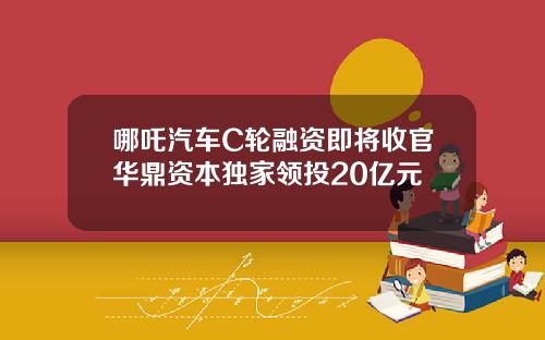 哪吒汽车C轮融资即将收官华鼎资本独家领投20亿元