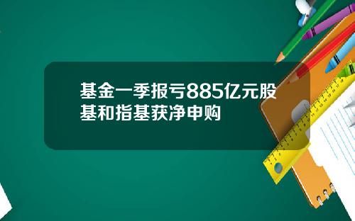 基金一季报亏885亿元股基和指基获净申购