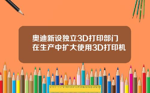 奥迪新设独立3D打印部门在生产中扩大使用3D打印机