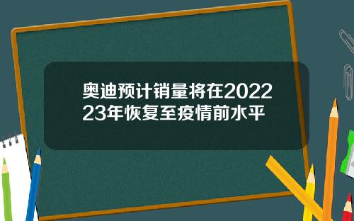 奥迪预计销量将在202223年恢复至疫情前水平