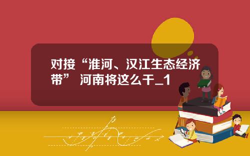 对接“淮河、汉江生态经济带” 河南将这么干_1