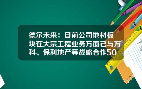 德尔未来：目前公司地材板块在大宗工程业务方面已与万科、保利地产等战略合作50余家-和万科合作的建筑公司