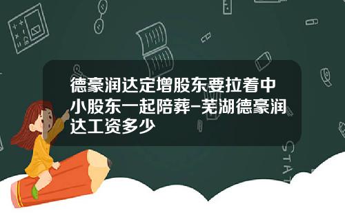 德豪润达定增股东要拉着中小股东一起陪葬-芜湖德豪润达工资多少