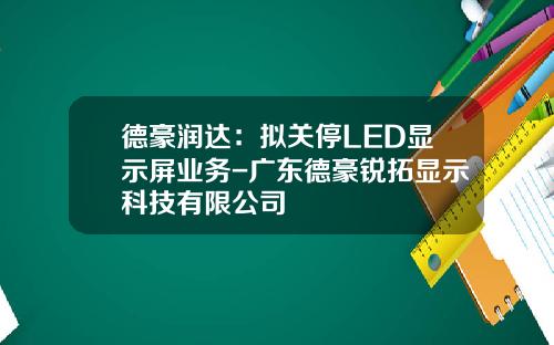 德豪润达：拟关停LED显示屏业务-广东德豪锐拓显示科技有限公司