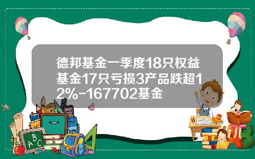 德邦基金一季度18只权益基金17只亏损3产品跌超12%-167702基金