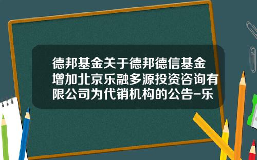 德邦基金关于德邦德信基金增加北京乐融多源投资咨询有限公司为代销机构的公告-乐融基金
