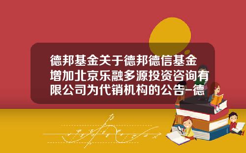 德邦基金关于德邦德信基金增加北京乐融多源投资咨询有限公司为代销机构的公告-德信基金