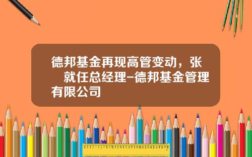 德邦基金再现高管变动，张騄就任总经理-德邦基金管理有限公司