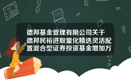 德邦基金管理有限公司关于德邦民裕进取量化精选灵活配置混合型证券投资基金增加万得基金为代销机构并开通定期定额投资业务、基金转换业务及参加费率优惠活动的公告-001412基金