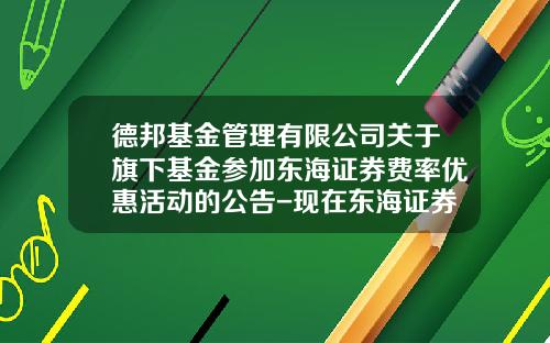 德邦基金管理有限公司关于旗下基金参加东海证券费率优惠活动的公告-现在东海证券佣金是多少