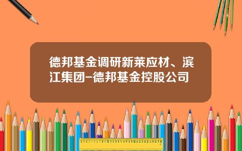 德邦基金调研新莱应材、滨江集团-德邦基金控股公司