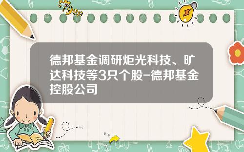 德邦基金调研炬光科技、旷达科技等3只个股-德邦基金控股公司