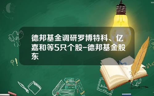 德邦基金调研罗博特科、亿嘉和等5只个股-德邦基金股东