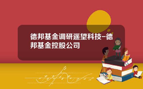 德邦基金调研遥望科技-德邦基金控股公司