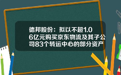 德邦股份：拟以不超1.06亿元购买京东物流及其子公司83个转运中心的部分资产-京东物流股票最新资讯