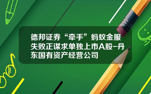 德邦证券“牵手”蚂蚁金服失败正谋求单独上市A股-丹东国有资产经营公司