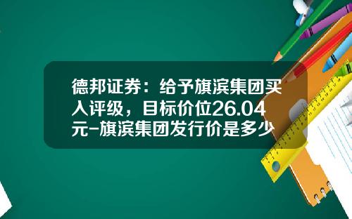 德邦证券：给予旗滨集团买入评级，目标价位26.04元-旗滨集团发行价是多少