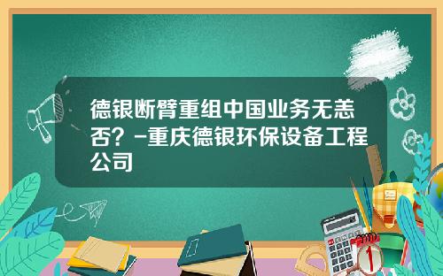 德银断臂重组中国业务无恙否？-重庆德银环保设备工程公司