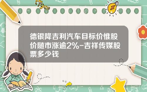 德银降吉利汽车目标价惟股价随市涨逾2%-吉祥传媒股票多少钱