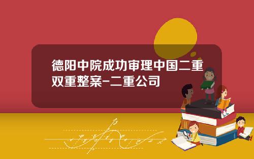 德阳中院成功审理中国二重双重整案-二重公司