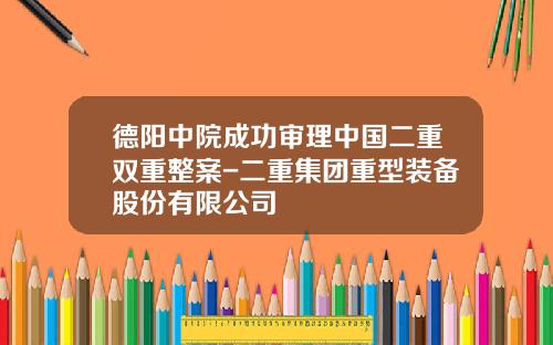 德阳中院成功审理中国二重双重整案-二重集团重型装备股份有限公司