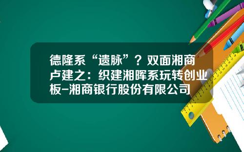 德隆系“遗脉”？双面湘商卢建之：织建湘晖系玩转创业板-湘商银行股份有限公司