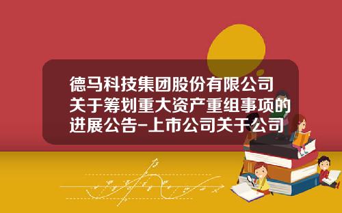 德马科技集团股份有限公司关于筹划重大资产重组事项的进展公告-上市公司关于公司重组与否的公告