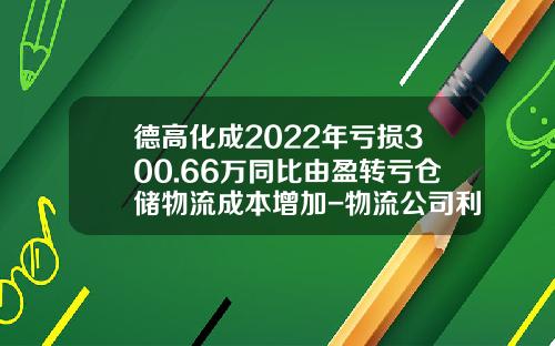 德高化成2022年亏损300.66万同比由盈转亏仓储物流成本增加-物流公司利润成本收入数据表