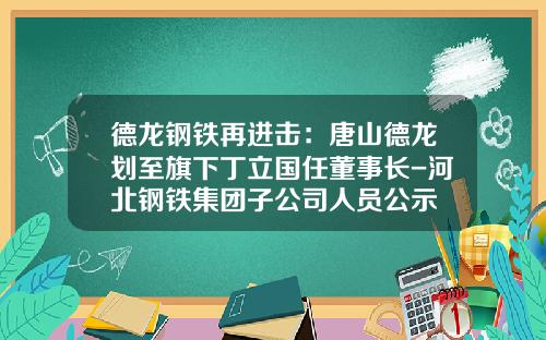 德龙钢铁再进击：唐山德龙划至旗下丁立国任董事长-河北钢铁集团子公司人员公示